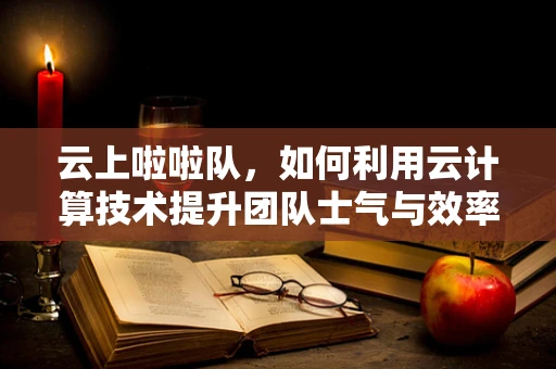 云上啦啦队，如何利用云计算技术提升团队士气与效率？