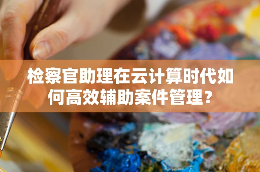 检察官助理在云计算时代如何高效辅助案件管理？