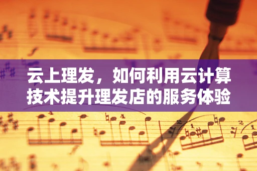 云上理发，如何利用云计算技术提升理发店的服务体验？