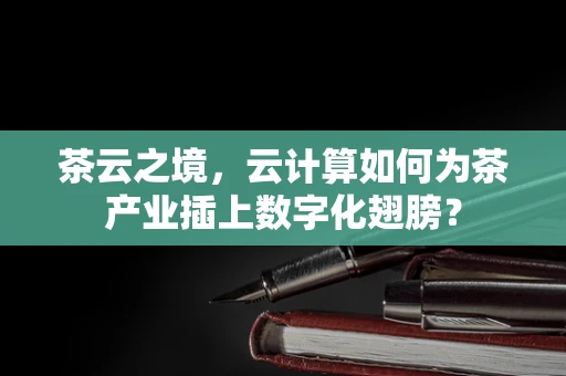 茶云之境，云计算如何为茶产业插上数字化翅膀？