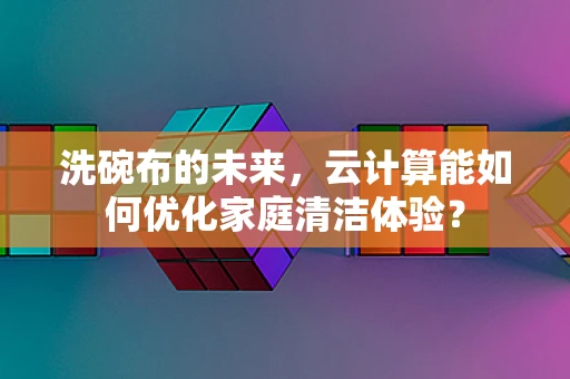 洗碗布的未来，云计算能如何优化家庭清洁体验？