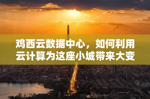 鸡西云数据中心，如何利用云计算为这座小城带来大变革？