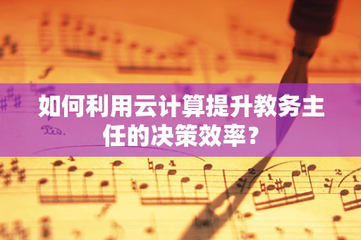 如何利用云计算提升教务主任的决策效率？