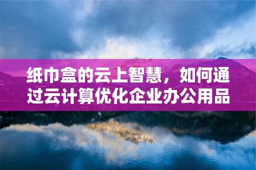 纸巾盒的云上智慧，如何通过云计算优化企业办公用品管理？
