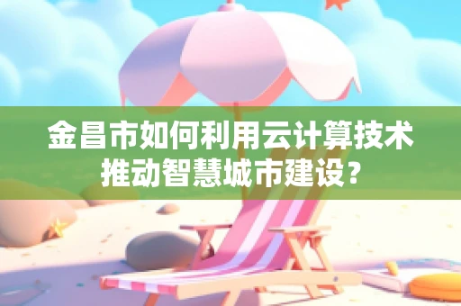 金昌市如何利用云计算技术推动智慧城市建设？