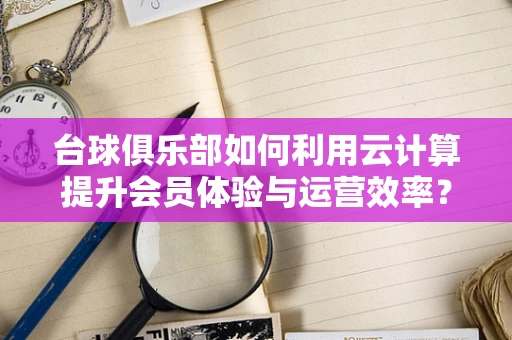 台球俱乐部如何利用云计算提升会员体验与运营效率？