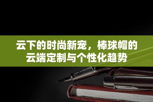 云下的时尚新宠，棒球帽的云端定制与个性化趋势