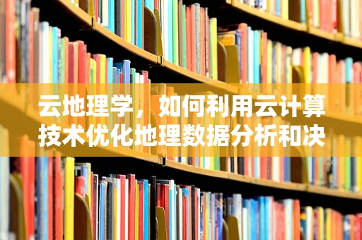 云地理学，如何利用云计算技术优化地理数据分析和决策？