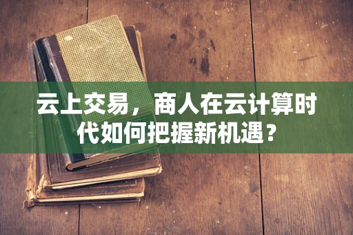 云上交易，商人在云计算时代如何把握新机遇？