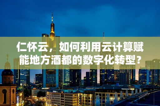 仁怀云，如何利用云计算赋能地方酒都的数字化转型？