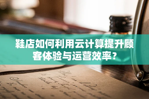 鞋店如何利用云计算提升顾客体验与运营效率？