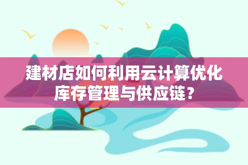 建材店如何利用云计算优化库存管理与供应链？