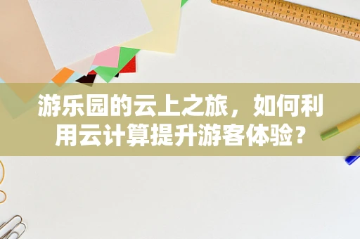 游乐园的云上之旅，如何利用云计算提升游客体验？