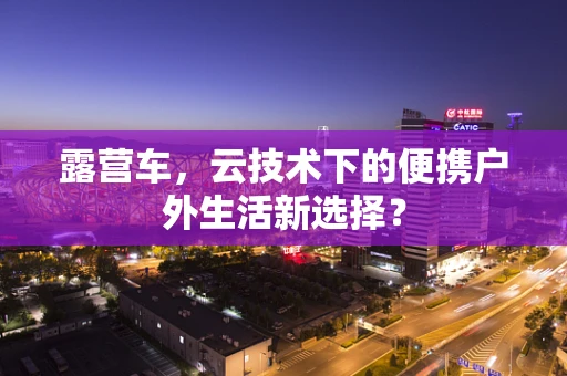 露营车，云技术下的便携户外生活新选择？