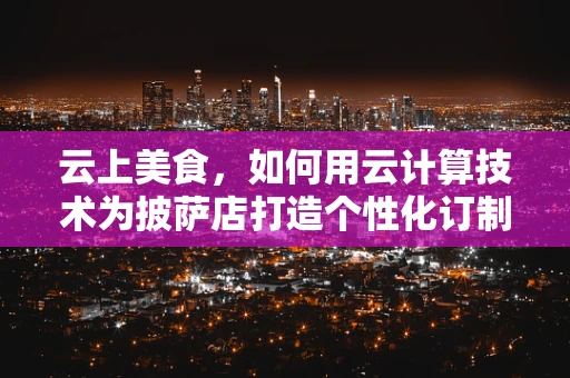 云上美食，如何用云计算技术为披萨店打造个性化订制服务？