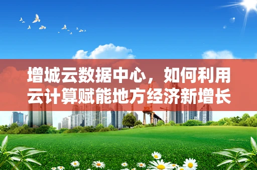 增城云数据中心，如何利用云计算赋能地方经济新增长极？