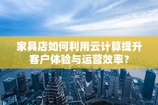 家具店如何利用云计算提升客户体验与运营效率？