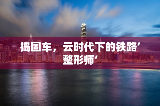 捣固车，云时代下的铁路‘整形师’