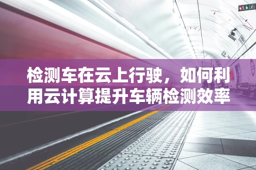检测车在云上行驶，如何利用云计算提升车辆检测效率与精准度？