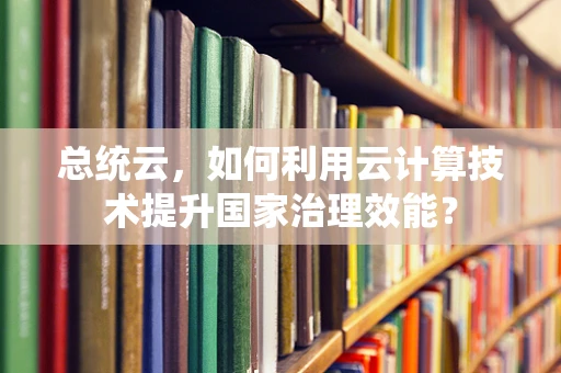 总统云，如何利用云计算技术提升国家治理效能？