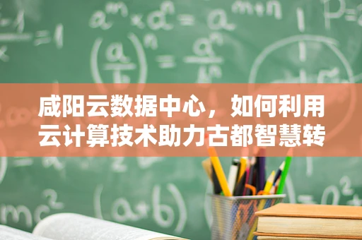 咸阳云数据中心，如何利用云计算技术助力古都智慧转型？