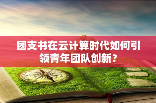 团支书在云计算时代如何引领青年团队创新？