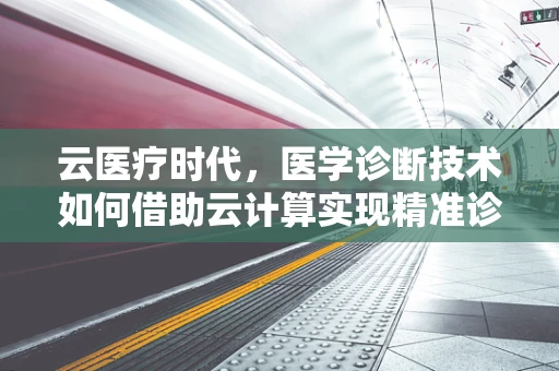 云医疗时代，医学诊断技术如何借助云计算实现精准诊断？