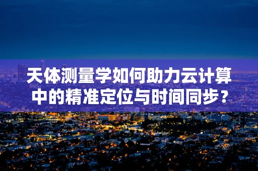 天体测量学如何助力云计算中的精准定位与时间同步？