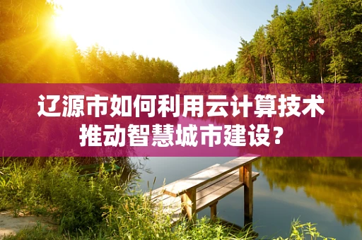 辽源市如何利用云计算技术推动智慧城市建设？