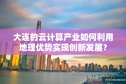 大连的云计算产业如何利用地理优势实现创新发展？