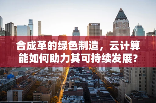 合成革的绿色制造，云计算能如何助力其可持续发展？
