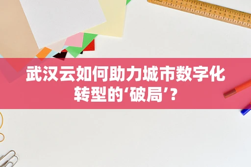 武汉云如何助力城市数字化转型的‘破局’？