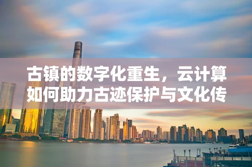 古镇的数字化重生，云计算如何助力古迹保护与文化传承？