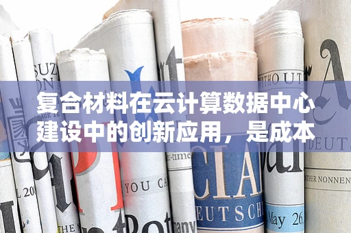 复合材料在云计算数据中心建设中的创新应用，是成本效益的优选吗？