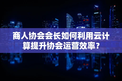 商人协会会长如何利用云计算提升协会运营效率？