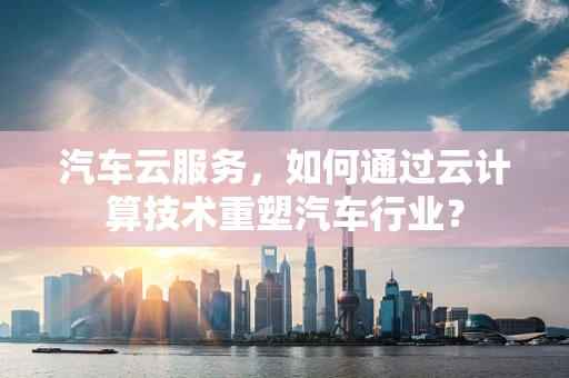 汽车云服务，如何通过云计算技术重塑汽车行业？