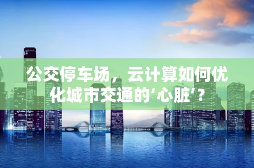 公交停车场，云计算如何优化城市交通的‘心脏’？