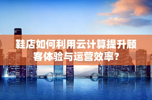 鞋店如何利用云计算提升顾客体验与运营效率？