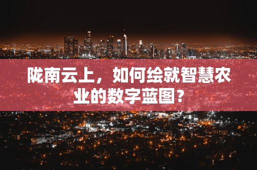 陇南云上，如何绘就智慧农业的数字蓝图？