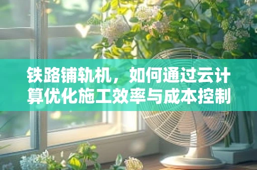 铁路铺轨机，如何通过云计算优化施工效率与成本控制？