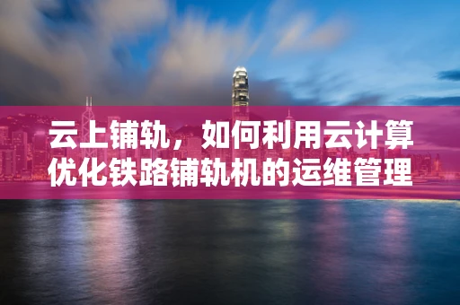 云上铺轨，如何利用云计算优化铁路铺轨机的运维管理？