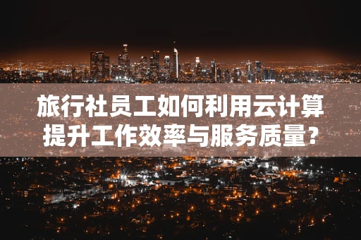 旅行社员工如何利用云计算提升工作效率与服务质量？