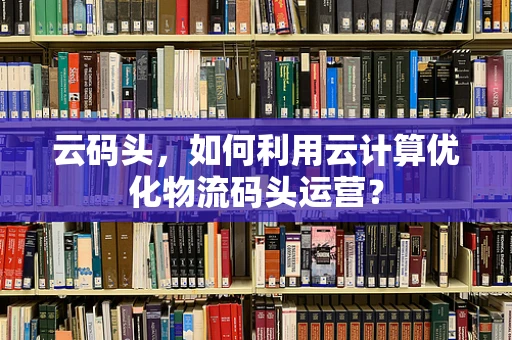 云码头，如何利用云计算优化物流码头运营？