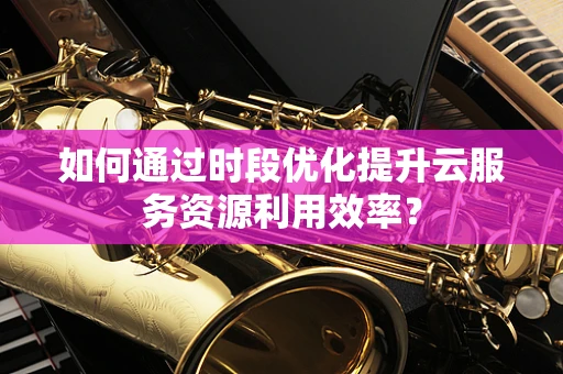如何通过时段优化提升云服务资源利用效率？