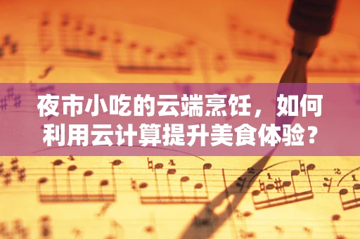 夜市小吃的云端烹饪，如何利用云计算提升美食体验？