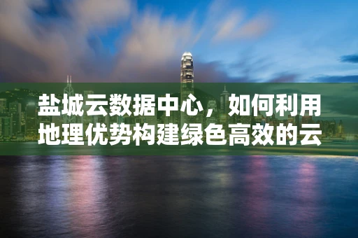 盐城云数据中心，如何利用地理优势构建绿色高效的云计算基础设施？