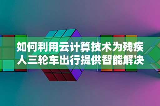 如何利用云计算技术为残疾人三轮车出行提供智能解决方案？