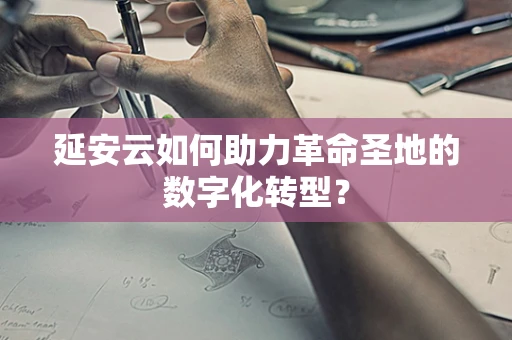 延安云如何助力革命圣地的数字化转型？