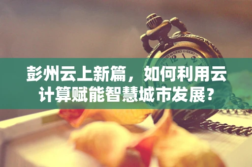 彭州云上新篇，如何利用云计算赋能智慧城市发展？