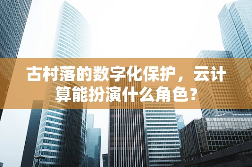 古村落的数字化保护，云计算能扮演什么角色？